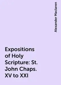 «Expositions of Holy Scripture: St. John Chaps. XV to XXI» by Alexander Maclaren