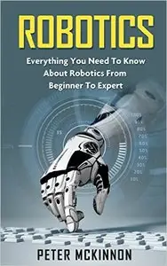 Robotics: Everything You Need to Know About Robotics From Beginner to Expert