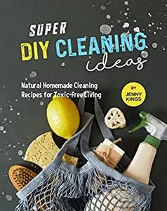 Super DIY Cleaning Ideas: Natural Homemade Cleaning Recipes for Toxic-Free Living