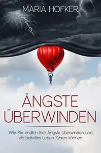 Ängste überwinden: Wie Sie endlich Ihre Ängste überwinden und ein befreites Leben führen können