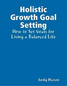 «Holistic Growth Goal Setting: How to Set Goals for Living a Balanced Life» by Emily Watson