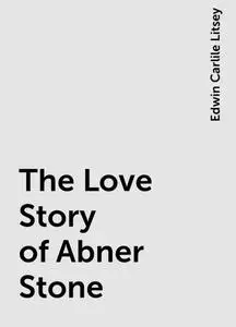 «The Love Story of Abner Stone» by Edwin Carlile Litsey