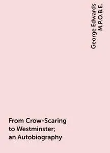 «From Crow-Scaring to Westminster; an Autobiography» by George Edwards M.P.O.B.E.