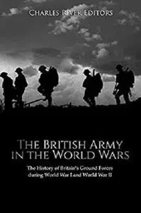 The British Army in the World Wars: The History of Britain’s Ground Forces during World War I and World War II