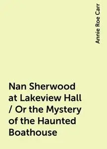 «Nan Sherwood at Lakeview Hall / Or the Mystery of the Haunted Boathouse» by Annie Roe Carr