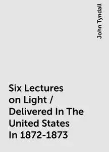 «Six Lectures on Light / Delivered In The United States In 1872-1873» by John Tyndall