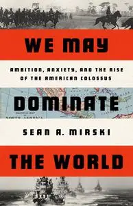 We May Dominate the World: Ambition, Anxiety, and the Rise of the American Colossus