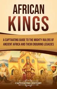 African Kings: A Captivating Guide to the Mighty Rulers of Ancient Africa and Their Enduring Legacies