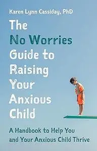 The No Worries Guide to Raising Your Anxious Child: A Handbook to Help You and Your Anxious Child Thrive