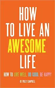 How to Live an Awesome Life: How to Live Well, Do Good, Be Happy