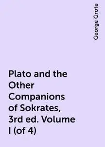 «Plato and the Other Companions of Sokrates, 3rd ed. Volume I (of 4)» by George Grote