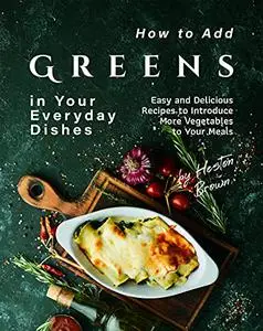 How to Add Greens in Your Everyday Dishes: Easy and Delicious Recipes to Introduce More Vegetables to Your Meals