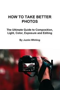 How to Take Better Photos: The Ultimate Guide To Composition, Light, Color, Exposure and Editing