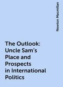 «The Outlook: Uncle Sam's Place and Prospects in International Politics» by Newton Macmillan