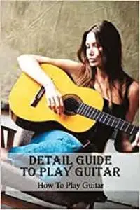 Detail Guide To Play Guitar: How To Play Guitar: Guide To Play Guitar