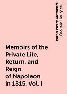 «Memoirs of the Private Life, Return, and Reign of Napoleon in 1815, Vol. I» by baron Pierre Alexandre Édouard Fleury de