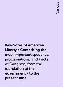 «Key-Notes of American Liberty / Comprising the most important speeches, proclamations, and / acts of Congress, from the