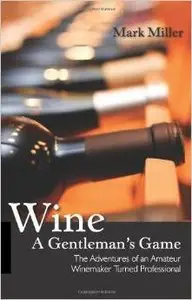 Wine - A Gentleman's Game: The Adventures of an Amateur Winemaker Turned Professional  by Mark Miller (Repost)