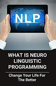 What Is Neuro Linguistic Programming: Change Your Life For The Better: How To Change Your Life For The Better