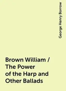 «Brown William / The Power of the Harp and Other Ballads» by George Henry Borrow