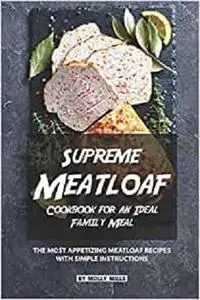 Supreme Meatloaf Cookbook for an Ideal Family Meal: The most appetizing Meatloaf Recipes with Simple Instructions