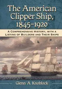 The American Clipper Ship, 1845–1920: A Comprehensive History, with a Listing of Builders and Their Ships