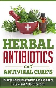 «Herbal Antibiotics and Antiviral Cures: Use Organic Herbal Antivirals and Antibiotics to Cure and Protect Yourself» by