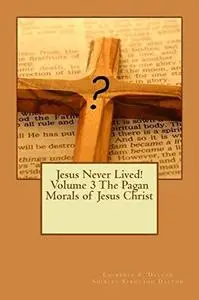 Jesus Never Lived! Volume 3 The Pagan Morals of Jesus Christ