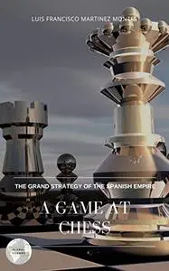A GAME AT CHESS: THE GRAND STRATEGY OF THE SPANISH EMPIRE
