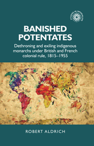 Banished Potentates : Dethroning and Exiling Indigenous Monarchs Under British and French Colonial Rule, 1815-1955