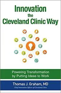 Innovation the Cleveland Clinic Way: Transforming Healthcare by Putting Ideas to Work