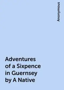 «Adventures of a Sixpence in Guernsey by A Native» by None