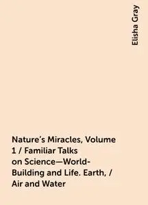 «Nature's Miracles, Volume 1 / Familiar Talks on Science—World-Building and Life. Earth, / Air and Water» by Elisha Gray