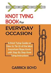 Knot Tying Book for Everyday Occasion: A Knot Tying Guide on How to Tie 25 of the Most Important Rope Knots with Step By Step