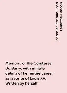 «Memoirs of the Comtesse Du Barry, with minute details of her entire career as favorite of Louis XV. Written by herself»