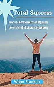 Total Success: How to achieve success and Happiness in our life and fill all areas of our being.