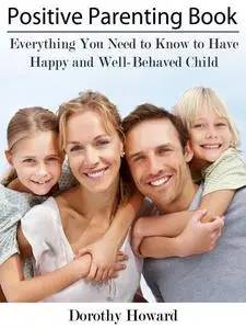«Positive Parenting Book: Everything You Need to Know to Have Happy and Well-Behaved Child» by Dorothy Inc. Howard