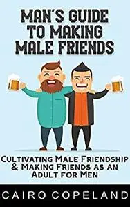 Man’s Guide to Making Male Friends: Cultivating Male Friendship & Making Friends as an Adult for Men