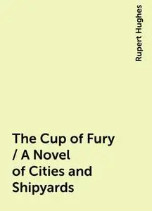 «The Cup of Fury / A Novel of Cities and Shipyards» by Rupert Hughes