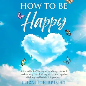 How to Be Happy: Science-Backed Strategies to Manage Stress & Anxiety, Stop Overthinking Overcome Negative Thinking [Audiobook]