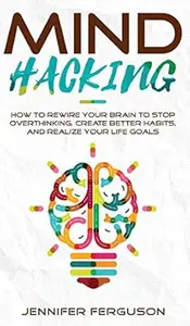 Mind Hacking: How To Rewire Your Brain To Stop Overthinking, Create Better Habits And Realize Your Life Goals