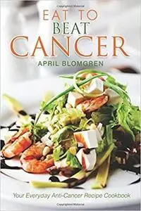 Eat to Beat Cancer: Your Everyday Anti-Cancer Recipe Cookbook