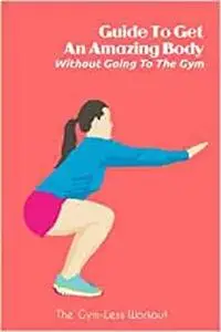 Guide To Get An Amazing Body Without Going To The Gym: The Gym-Less Workout: Gym Guide