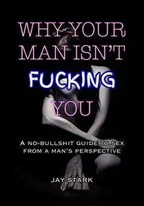 Why Your Man Isn't Fucking You: A No-Bullshit Guide to Sex from a Man's Perspective