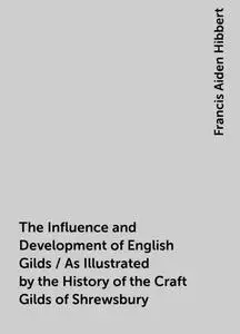 «The Influence and Development of English Gilds / As Illustrated by the History of the Craft Gilds of Shrewsbury» by Fra