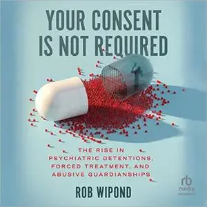 Your Consent Is Not Required: The Rise in Psychiatric Detentions, Forced Treatment, and Abusive Guardianships [Audiobook]