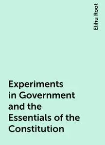«Experiments in Government and the Essentials of the Constitution» by Elihu Root
