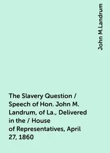 «The Slavery Question / Speech of Hon. John M. Landrum, of La., Delivered in the / House of Representatives, April 27, 1