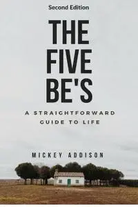 «The Five Be's: A Straightforward Guide to Life (Second Edition)» by Mickey Addison