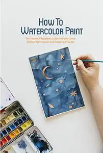 How To Watercolor Paint: The Essential Newbie’s Guide to Paint Using Brilliant Techniques and Amazing Projects